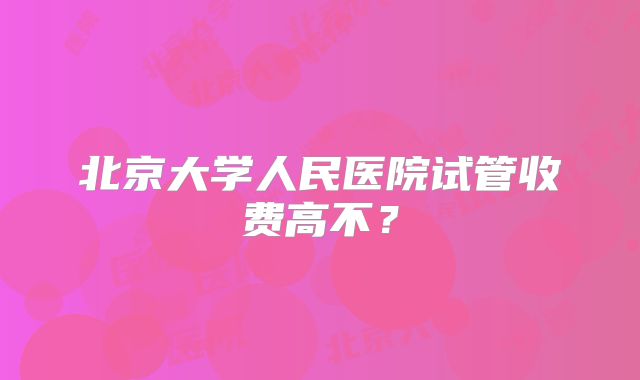 北京大学人民医院试管收费高不？