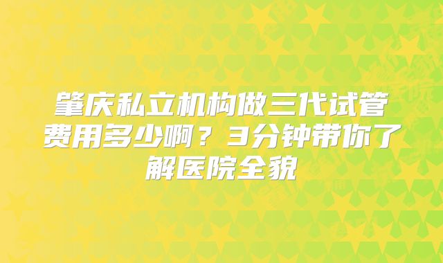 肇庆私立机构做三代试管费用多少啊?3分钟带你了解医院全貌