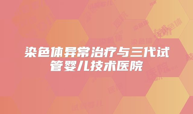 染色体异常治疗与三代试管婴儿技术医院