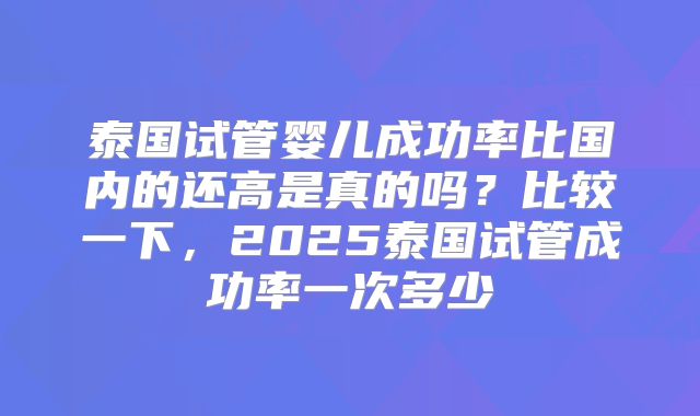 泰国试管婴儿成功率比国内的还高是真的吗？比较一下，2025泰国试管成功率一次多少