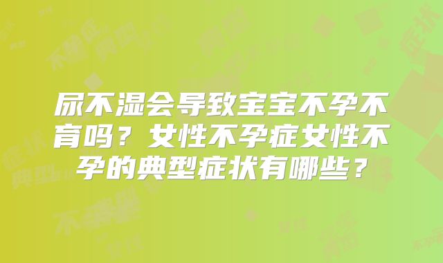 尿不湿会导致宝宝不孕不育吗？女性不孕症女性不孕的典型症状有哪些？