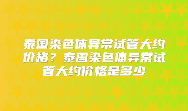 泰国染色体异常试管大约价格？泰国染色体异常试管大约价格是多少