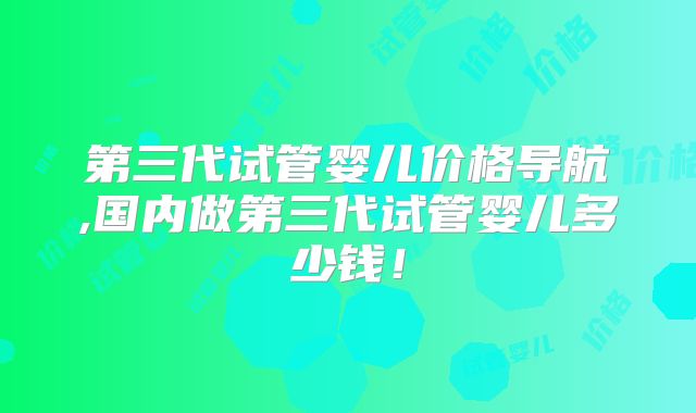第三代试管婴儿价格导航,国内做第三代试管婴儿多少钱!