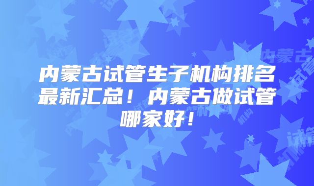 内蒙古试管生子机构排名最新汇总！内蒙古做试管哪家好！