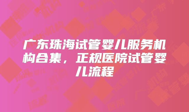 广东珠海试管婴儿服务机构合集,正规医院试管婴儿流程