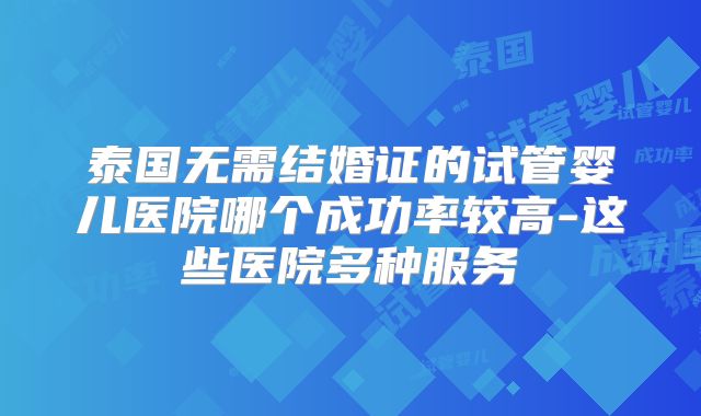 泰国无需结婚证的试管婴儿医院哪个成功率较高-这些医院多种服务