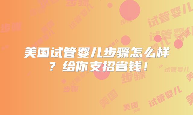 美国试管婴儿步骤怎么样?给你支招省钱!