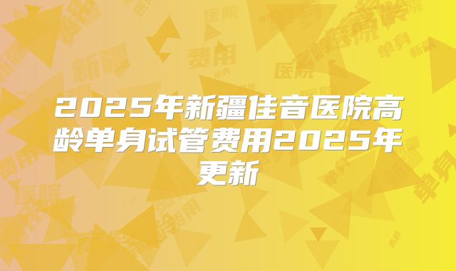 2025年新疆佳音医院高龄单身试管费用2025年更新