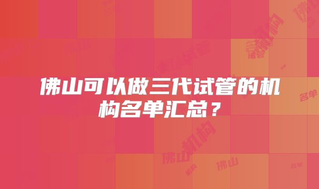 佛山可以做三代试管的机构名单汇总？