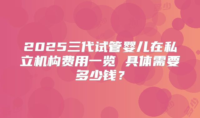 2025三代试管婴儿在私立机构费用一览 具体需要多少钱?