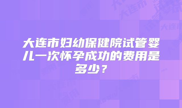 大连市妇幼保健院试管婴儿一次怀孕成功的费用是多少？