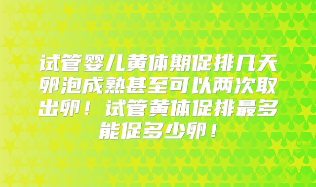 试管婴儿黄体期促排几天卵泡成熟甚至可以两次取出卵！试管黄体促排最多能促多少卵！