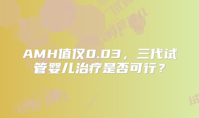 AMH值仅0.03，三代试管婴儿治疗是否可行？