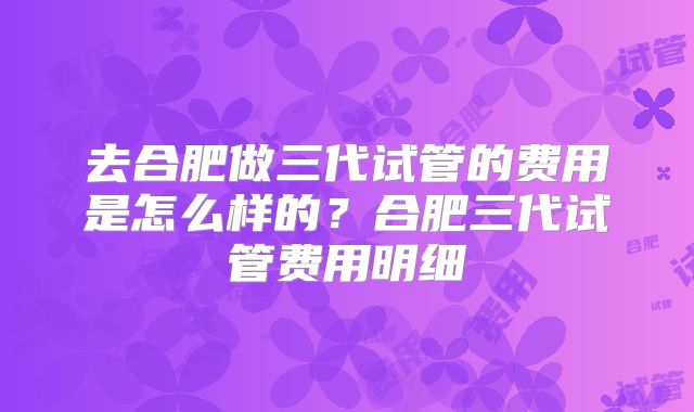 去合肥做三代试管的费用是怎么样的？合肥三代试管费用明细