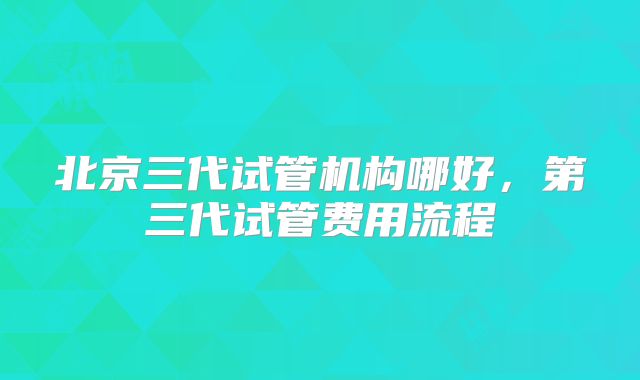 北京三代试管机构哪好，第三代试管费用流程