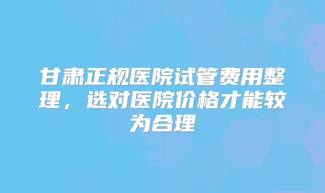 甘肃正规医院试管费用整理，选对医院价格才能较为合理
