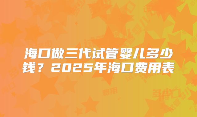海口做三代试管婴儿多少钱？2025年海口费用表