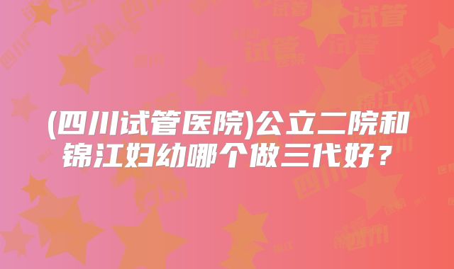 (四川试管医院)公立二院和锦江妇幼哪个做三代好？