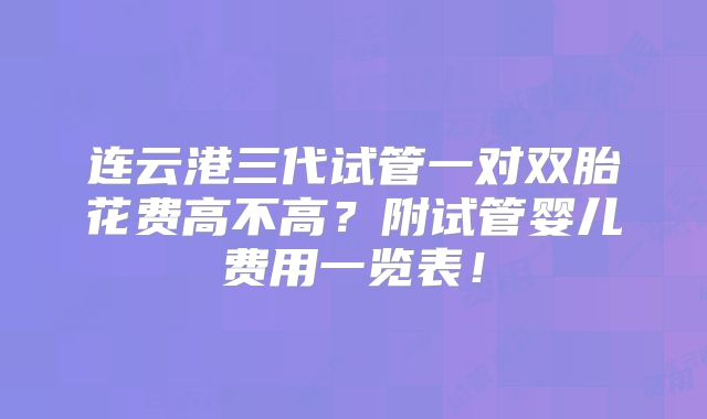 连云港三代试管一对双胎花费高不高？附试管婴儿费用一览表！