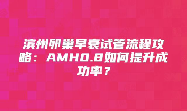 滨州卵巢早衰试管流程攻略：AMH0.8如何提升成功率？