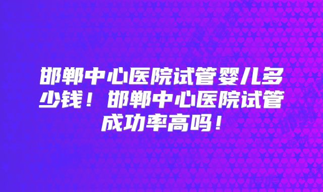 邯郸中心医院试管婴儿多少钱！邯郸中心医院试管成功率高吗！
