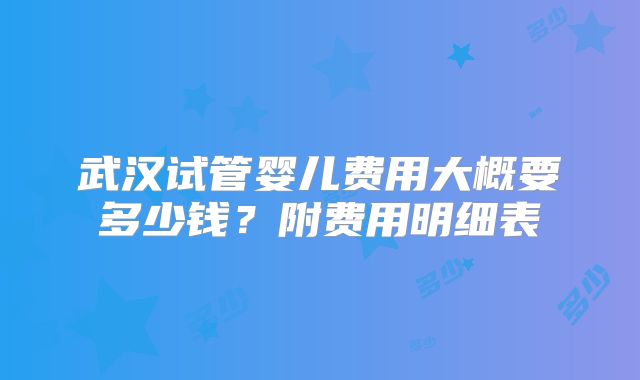 武汉试管婴儿费用大概要多少钱？附费用明细表