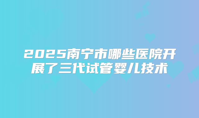 2025南宁市哪些医院开展了三代试管婴儿技术