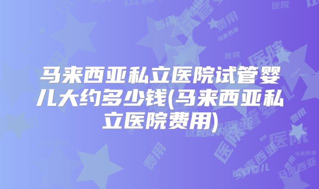 马来西亚私立医院试管婴儿大约多少钱(马来西亚私立医院费用)