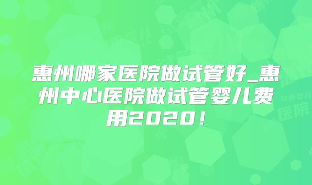 惠州哪家医院做试管好_惠州中心医院做试管婴儿费用2020！