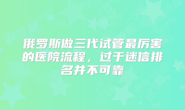 俄罗斯做三代试管最厉害的医院流程，过于迷信排名并不可靠