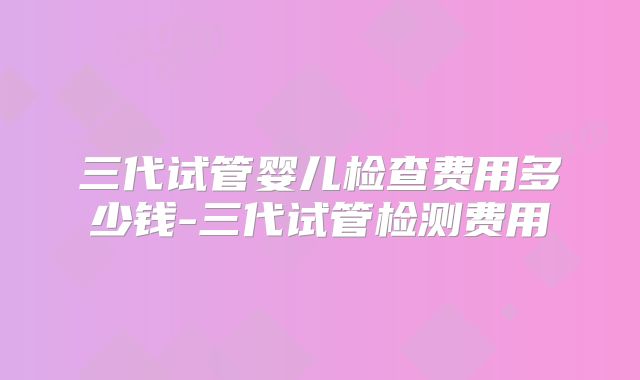 三代试管婴儿检查费用多少钱-三代试管检测费用