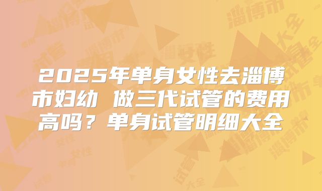 2025年单身女性去淄博市妇幼 做三代试管的费用高吗？单身试管明细大全