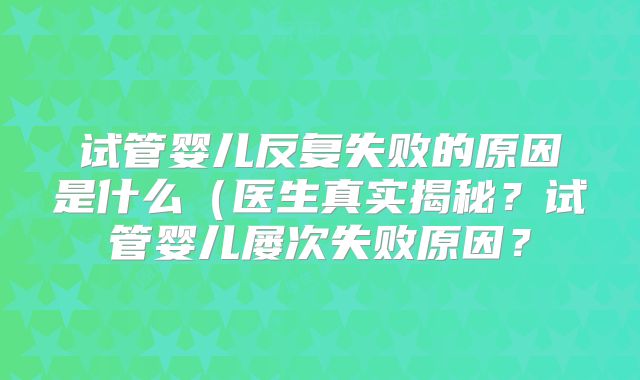 试管婴儿反复失败的原因是什么（医生真实揭秘？试管婴儿屡次失败原因？