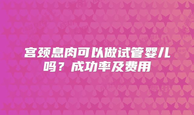 宫颈息肉可以做试管婴儿吗？成功率及费用