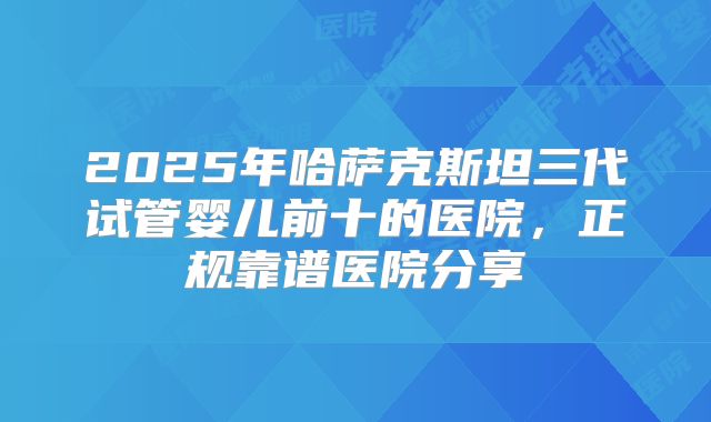 2025年哈萨克斯坦三代试管婴儿前十的医院，正规靠谱医院分享