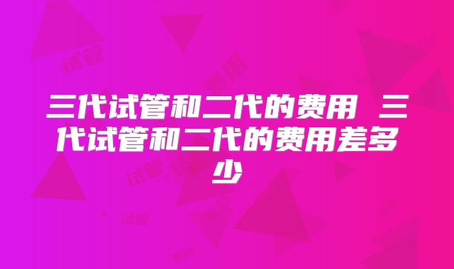三代试管和二代的费用 三代试管和二代的费用差多少