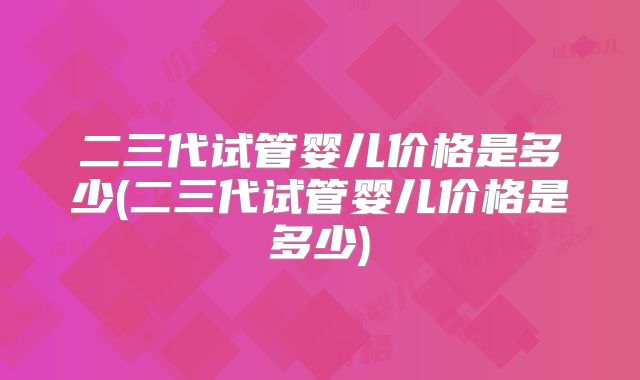 二三代试管婴儿价格是多少(二三代试管婴儿价格是多少)