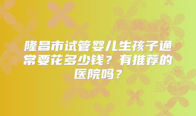 隆昌市试管婴儿生孩子通常要花多少钱？有推荐的医院吗？
