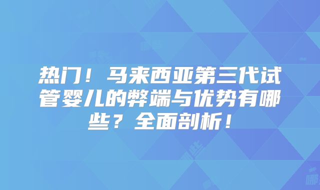 热门！马来西亚第三代试管婴儿的弊端与优势有哪些？全面剖析！