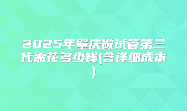 2025年肇庆做试管第三代需花多少钱(含详细成本)