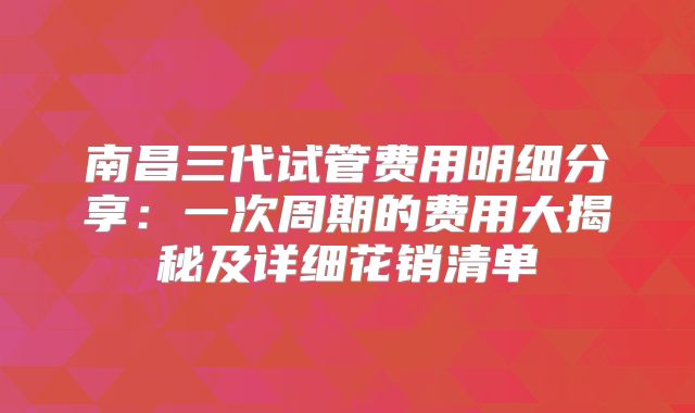 南昌三代试管费用明细分享：一次周期的费用大揭秘及详细花销清单