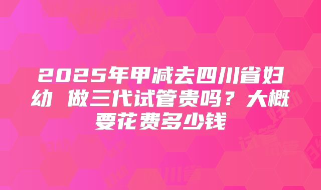 2025年甲减去四川省妇幼 做三代试管贵吗?大概要花费多少钱