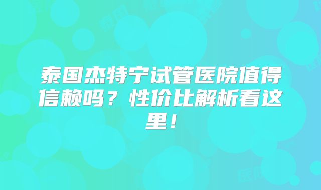 泰国杰特宁试管医院值得信赖吗？性价比解析看这里！