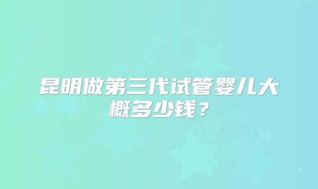 昆明做第三代试管婴儿大概多少钱？