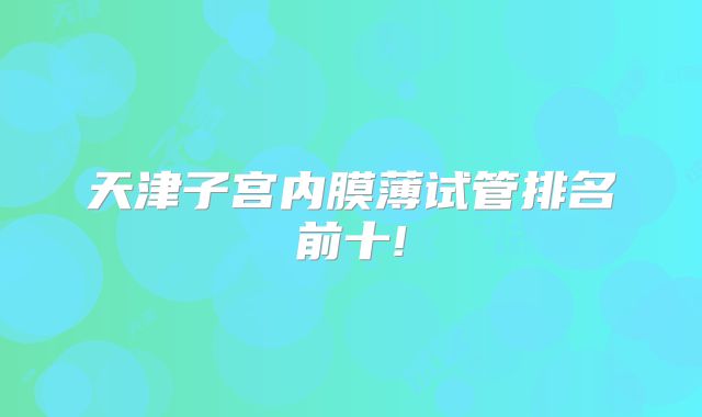 天津子宫内膜薄试管排名前十!