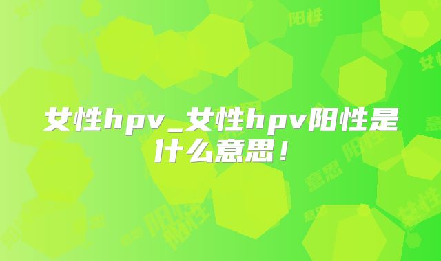 女性hpv_女性hpv阳性是什么意思！