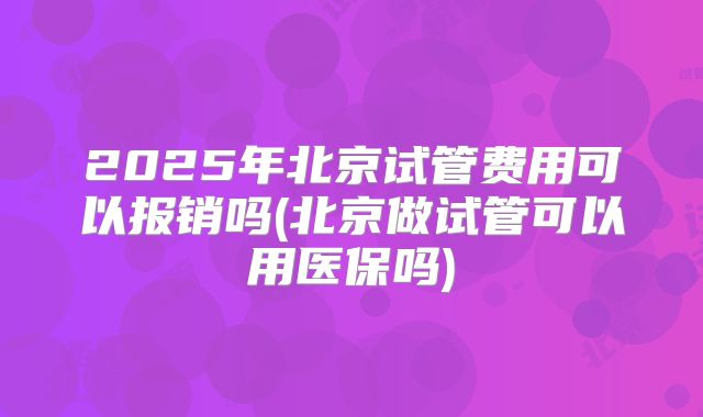 2025年北京试管费用可以报销吗(北京做试管可以用医保吗)