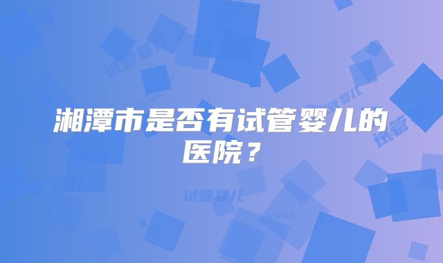 湘潭市是否有试管婴儿的医院？