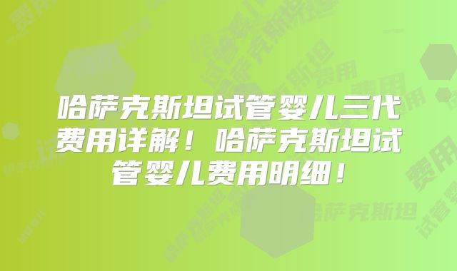 哈萨克斯坦试管婴儿三代费用详解！哈萨克斯坦试管婴儿费用明细！
