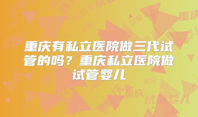 重庆有私立医院做三代试管的吗？重庆私立医院做试管婴儿